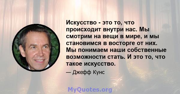 Искусство - это то, что происходит внутри нас. Мы смотрим на вещи в мире, и мы становимся в восторге от них. Мы понимаем наши собственные возможности стать. И это то, что такое искусство.