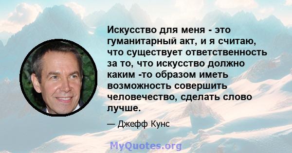 Искусство для меня - это гуманитарный акт, и я считаю, что существует ответственность за то, что искусство должно каким -то образом иметь возможность совершить человечество, сделать слово лучше.