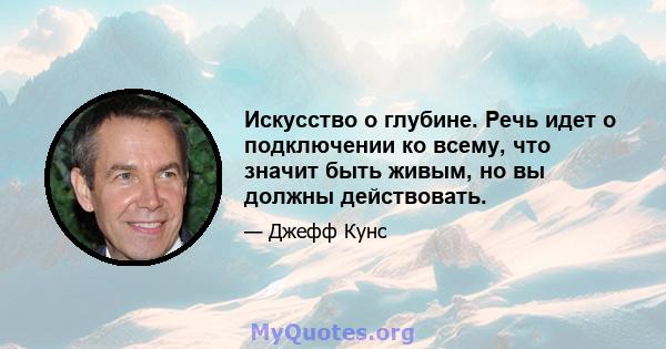 Искусство о глубине. Речь идет о подключении ко всему, что значит быть живым, но вы должны действовать.