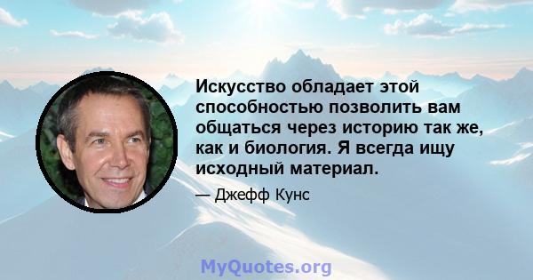 Искусство обладает этой способностью позволить вам общаться через историю так же, как и биология. Я всегда ищу исходный материал.