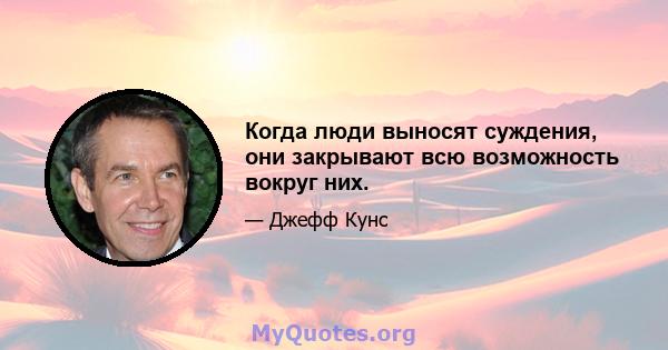 Когда люди выносят суждения, они закрывают всю возможность вокруг них.