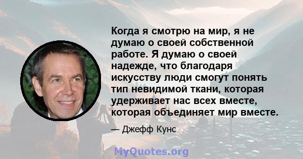 Когда я смотрю на мир, я не думаю о своей собственной работе. Я думаю о своей надежде, что благодаря искусству люди смогут понять тип невидимой ткани, которая удерживает нас всех вместе, которая объединяет мир вместе.