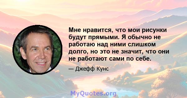 Мне нравится, что мои рисунки будут прямыми. Я обычно не работаю над ними слишком долго, но это не значит, что они не работают сами по себе.