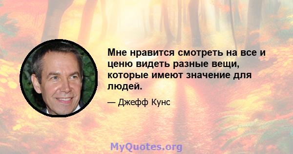 Мне нравится смотреть на все и ценю видеть разные вещи, которые имеют значение для людей.