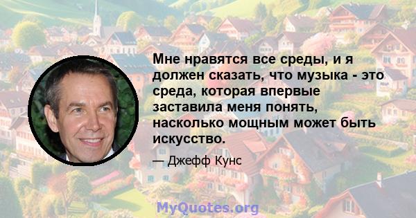 Мне нравятся все среды, и я должен сказать, что музыка - это среда, которая впервые заставила меня понять, насколько мощным может быть искусство.