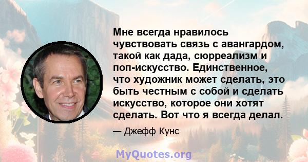 Мне всегда нравилось чувствовать связь с авангардом, такой как дада, сюрреализм и поп-искусство. Единственное, что художник может сделать, это быть честным с собой и сделать искусство, которое они хотят сделать. Вот что 