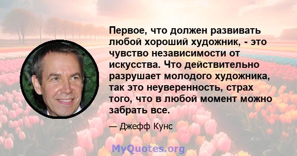 Первое, что должен развивать любой хороший художник, - это чувство независимости от искусства. Что действительно разрушает молодого художника, так это неуверенность, страх того, что в любой момент можно забрать все.