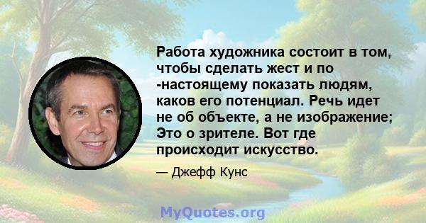 Работа художника состоит в том, чтобы сделать жест и по -настоящему показать людям, каков его потенциал. Речь идет не об объекте, а не изображение; Это о зрителе. Вот где происходит искусство.