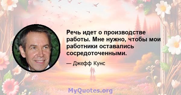 Речь идет о производстве работы. Мне нужно, чтобы мои работники оставались сосредоточенными.