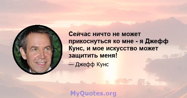 Сейчас ничто не может прикоснуться ко мне - я Джефф Кунс, и мое искусство может защитить меня!