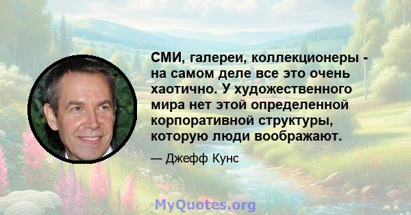 СМИ, галереи, коллекционеры - на самом деле все это очень хаотично. У художественного мира нет этой определенной корпоративной структуры, которую люди воображают.