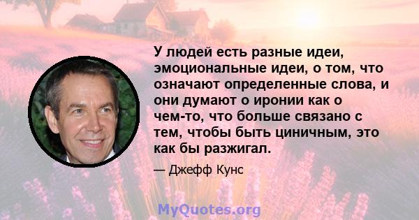 У людей есть разные идеи, эмоциональные идеи, о том, что означают определенные слова, и они думают о иронии как о чем-то, что больше связано с тем, чтобы быть циничным, это как бы разжигал.