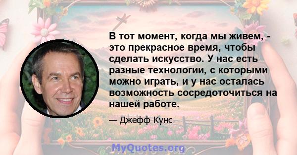 В тот момент, когда мы живем, - это прекрасное время, чтобы сделать искусство. У нас есть разные технологии, с которыми можно играть, и у нас осталась возможность сосредоточиться на нашей работе.