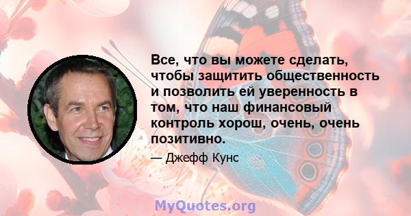 Все, что вы можете сделать, чтобы защитить общественность и позволить ей уверенность в том, что наш финансовый контроль хорош, очень, очень позитивно.