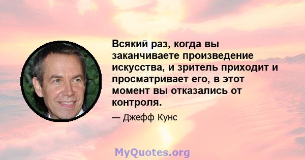 Всякий раз, когда вы заканчиваете произведение искусства, и зритель приходит и просматривает его, в этот момент вы отказались от контроля.