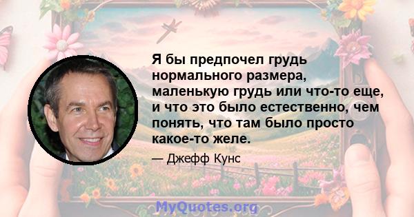 Я бы предпочел грудь нормального размера, маленькую грудь или что-то еще, и что это было естественно, чем понять, что там было просто какое-то желе.