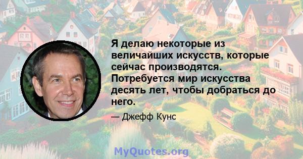 Я делаю некоторые из величайших искусств, которые сейчас производятся. Потребуется мир искусства десять лет, чтобы добраться до него.