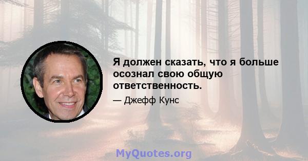 Я должен сказать, что я больше осознал свою общую ответственность.