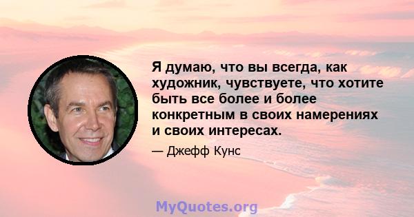 Я думаю, что вы всегда, как художник, чувствуете, что хотите быть все более и более конкретным в своих намерениях и своих интересах.