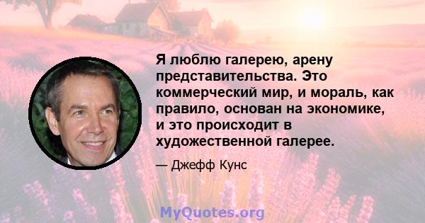 Я люблю галерею, арену представительства. Это коммерческий мир, и мораль, как правило, основан на экономике, и это происходит в художественной галерее.