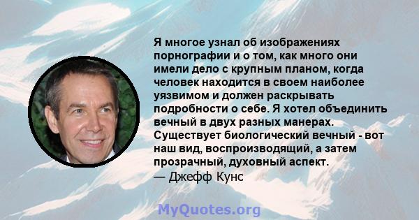 Я многое узнал об изображениях порнографии и о том, как много они имели дело с крупным планом, когда человек находится в своем наиболее уязвимом и должен раскрывать подробности о себе. Я хотел объединить вечный в двух