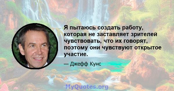 Я пытаюсь создать работу, которая не заставляет зрителей чувствовать, что их говорят, поэтому они чувствуют открытое участие.