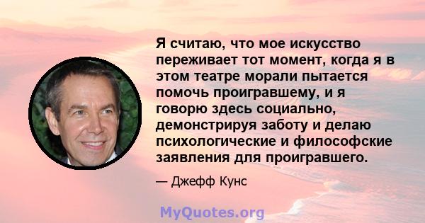 Я считаю, что мое искусство переживает тот момент, когда я в этом театре морали пытается помочь проигравшему, и я говорю здесь социально, демонстрируя заботу и делаю психологические и философские заявления для