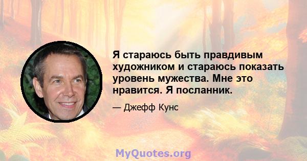 Я стараюсь быть правдивым художником и стараюсь показать уровень мужества. Мне это нравится. Я посланник.