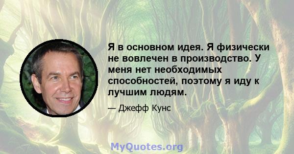 Я в основном идея. Я физически не вовлечен в производство. У меня нет необходимых способностей, поэтому я иду к лучшим людям.