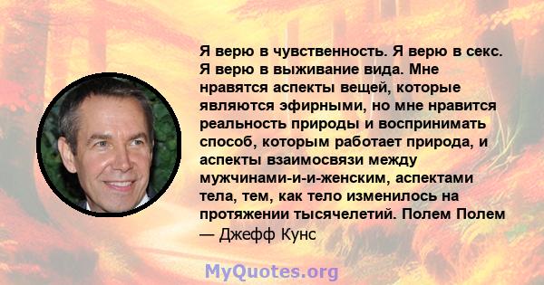 Я верю в чувственность. Я верю в секс. Я верю в выживание вида. Мне нравятся аспекты вещей, которые являются эфирными, но мне нравится реальность природы и воспринимать способ, которым работает природа, и аспекты