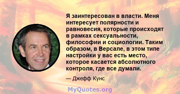 Я заинтересован в власти. Меня интересует полярности и равновесия, которые происходят в рамках сексуальности, философии и социологии. Таким образом, в Версале, в этом типе настройки у вас есть место, которое касается