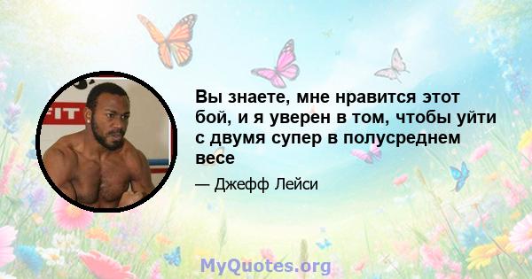 Вы знаете, мне нравится этот бой, и я уверен в том, чтобы уйти с двумя супер в полусреднем весе