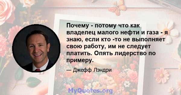 Почему - потому что как владелец малого нефти и газа - я знаю, если кто -то не выполняет свою работу, им не следует платить. Опять лидерство по примеру.