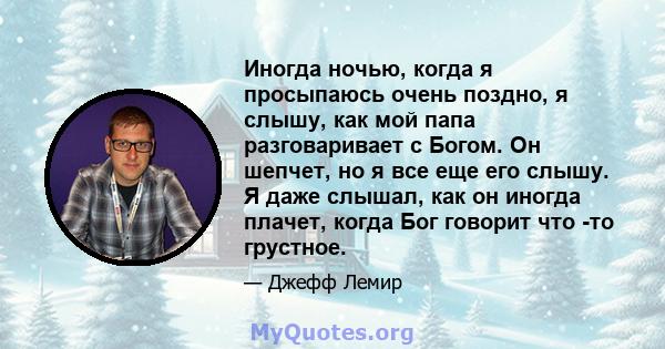 Иногда ночью, когда я просыпаюсь очень поздно, я слышу, как мой папа разговаривает с Богом. Он шепчет, но я все еще его слышу. Я даже слышал, как он иногда плачет, когда Бог говорит что -то грустное.