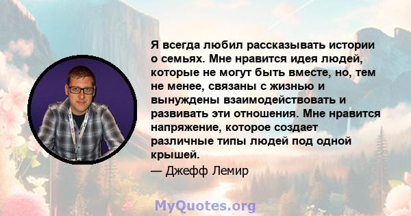 Я всегда любил рассказывать истории о семьях. Мне нравится идея людей, которые не могут быть вместе, но, тем не менее, связаны с жизнью и вынуждены взаимодействовать и развивать эти отношения. Мне нравится напряжение,