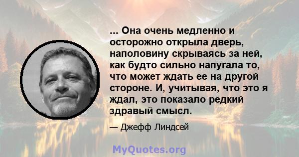 ... Она очень медленно и осторожно открыла дверь, наполовину скрываясь за ней, как будто сильно напугала то, что может ждать ее на другой стороне. И, учитывая, что это я ждал, это показало редкий здравый смысл.