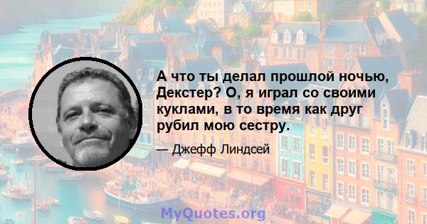 А что ты делал прошлой ночью, Декстер? О, я играл со своими куклами, в то время как друг рубил мою сестру.