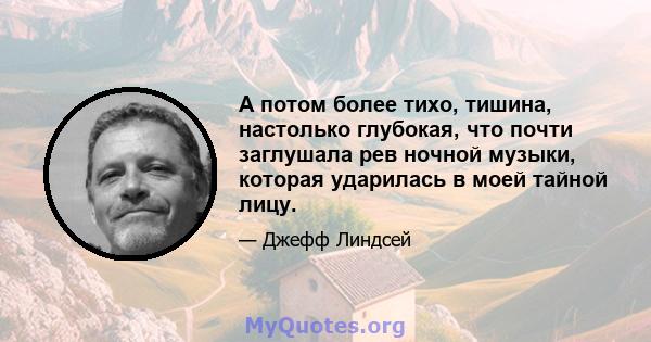 А потом более тихо, тишина, настолько глубокая, что почти заглушала рев ночной музыки, которая ударилась в моей тайной лицу.