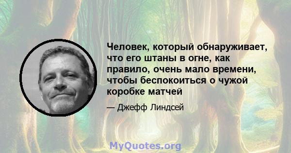 Человек, который обнаруживает, что его штаны в огне, как правило, очень мало времени, чтобы беспокоиться о чужой коробке матчей