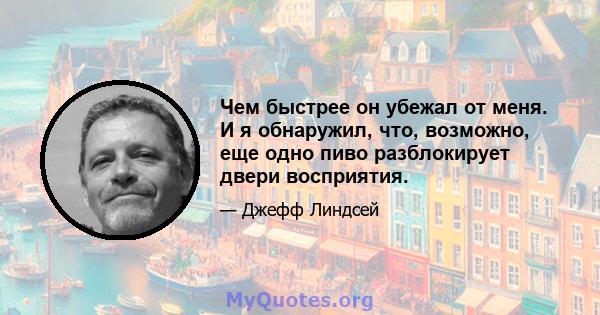 Чем быстрее он убежал от меня. И я обнаружил, что, возможно, еще одно пиво разблокирует двери восприятия.