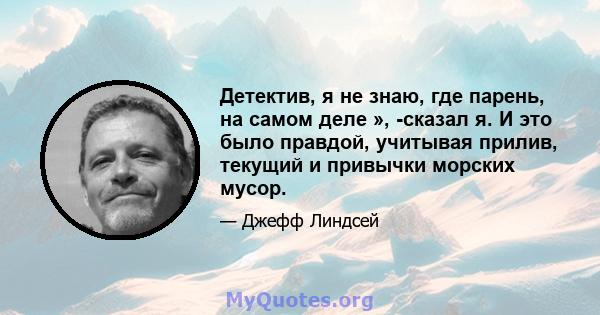 Детектив, я не знаю, где парень, на самом деле », -сказал я. И это было правдой, учитывая прилив, текущий и привычки морских мусор.