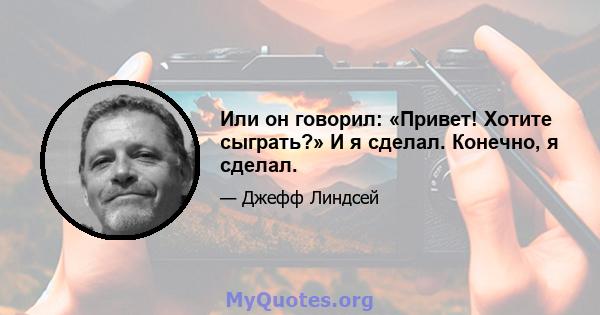 Или он говорил: «Привет! Хотите сыграть?» И я сделал. Конечно, я сделал.