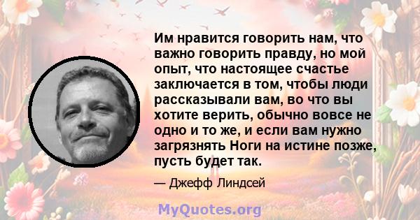 Им нравится говорить нам, что важно говорить правду, но мой опыт, что настоящее счастье заключается в том, чтобы люди рассказывали вам, во что вы хотите верить, обычно вовсе не одно и то же, и если вам нужно загрязнять