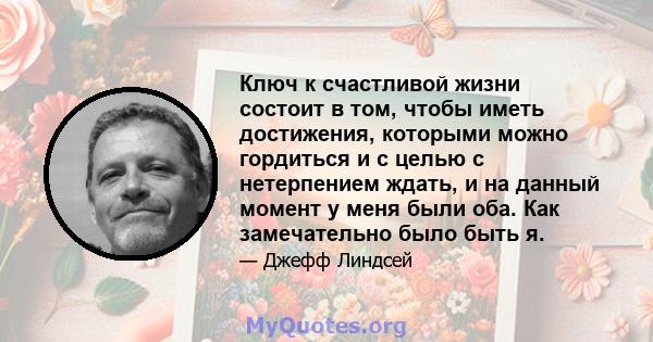 Ключ к счастливой жизни состоит в том, чтобы иметь достижения, которыми можно гордиться и с целью с нетерпением ждать, и на данный момент у меня были оба. Как замечательно было быть я.