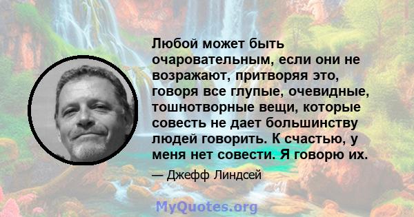 Любой может быть очаровательным, если они не возражают, притворяя это, говоря все глупые, очевидные, тошнотворные вещи, которые совесть не дает большинству людей говорить. К счастью, у меня нет совести. Я говорю их.