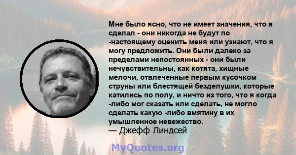 Мне было ясно, что не имеет значения, что я сделал - они никогда не будут по -настоящему оценить меня или узнают, что я могу предложить. Они были далеко за пределами непостоянных - они были нечувствительны, как котята,