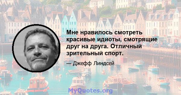 Мне нравилось смотреть красивые идиоты, смотрящие друг на друга. Отличный зрительный спорт.