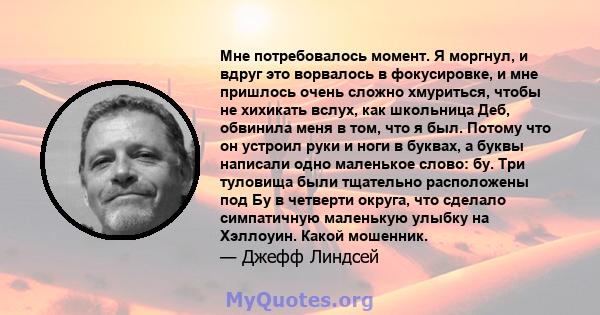 Мне потребовалось момент. Я моргнул, и вдруг это ворвалось в фокусировке, и мне пришлось очень сложно хмуриться, чтобы не хихикать вслух, как школьница Деб, обвинила меня в том, что я был. Потому что он устроил руки и