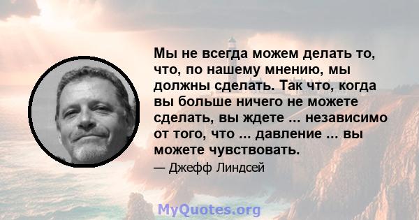 Мы не всегда можем делать то, что, по нашему мнению, мы должны сделать. Так что, когда вы больше ничего не можете сделать, вы ждете ... независимо от того, что ... давление ... вы можете чувствовать.