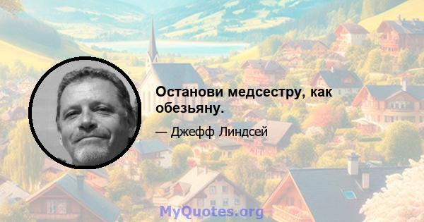 Останови медсестру, как обезьяну.